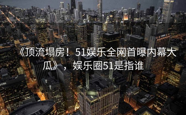 《顶流塌房！51娱乐全网首曝内幕大瓜》，娱乐圈51是指谁