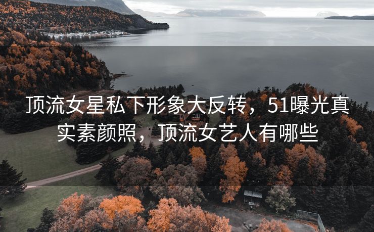 顶流女星私下形象大反转，51曝光真实素颜照，顶流女艺人有哪些