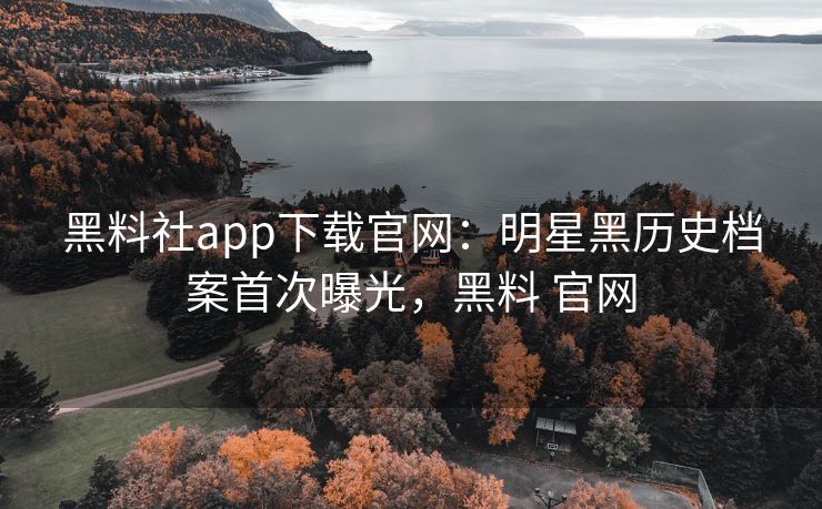 黑料社app下载官网：明星黑历史档案首次曝光，黑料 官网