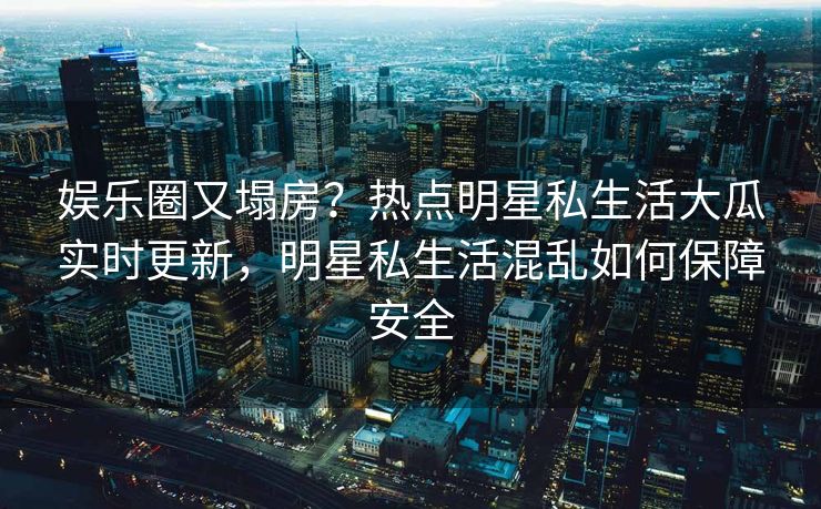 娱乐圈又塌房？热点明星私生活大瓜实时更新，明星私生活混乱如何保障安全