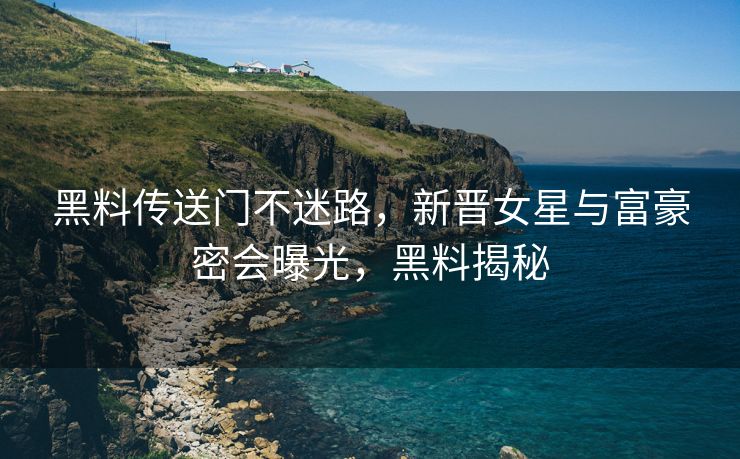 黑料传送门不迷路，新晋女星与富豪密会曝光，黑料揭秘