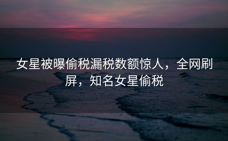 女星被曝偷税漏税数额惊人，全网刷屏，知名女星偷税