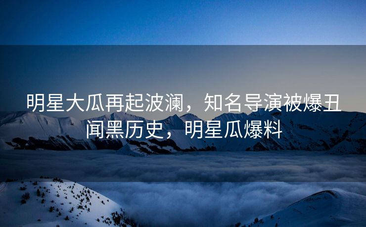 明星大瓜再起波澜，知名导演被爆丑闻黑历史，明星瓜爆料