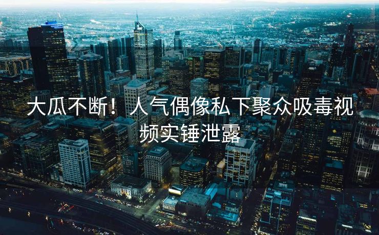 大瓜不断！人气偶像私下聚众吸毒视频实锤泄露