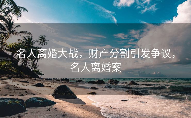 名人离婚大战，财产分割引发争议，名人离婚案