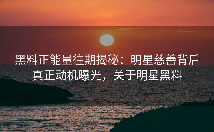 黑料正能量往期揭秘：明星慈善背后真正动机曝光，关于明星黑料
