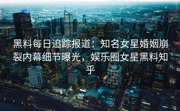 黑料每日追踪报道：知名女星婚姻崩裂内幕细节曝光，娱乐圈女星黑料知乎