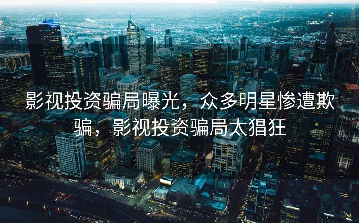 影视投资骗局曝光，众多明星惨遭欺骗，影视投资骗局太猖狂