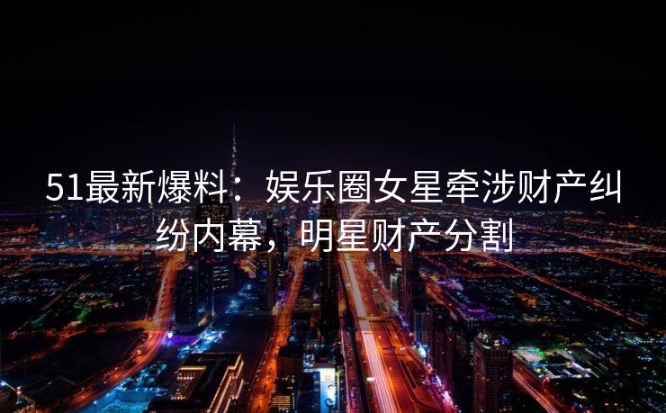 51最新爆料：娱乐圈女星牵涉财产纠纷内幕，明星财产分割
