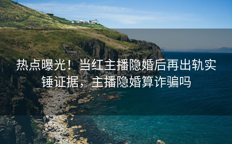 热点曝光！当红主播隐婚后再出轨实锤证据，主播隐婚算诈骗吗