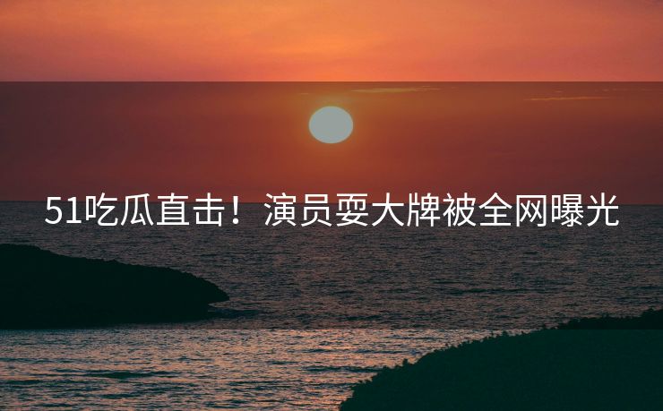 51吃瓜直击！演员耍大牌被全网曝光