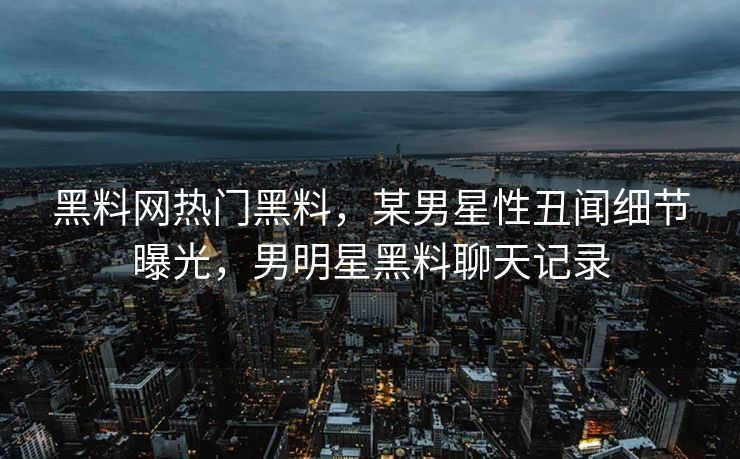 黑料网热门黑料，某男星性丑闻细节曝光，男明星黑料聊天记录