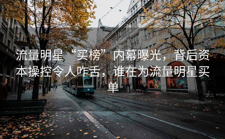 流量明星“买榜”内幕曝光，背后资本操控令人咋舌，谁在为流量明星买单