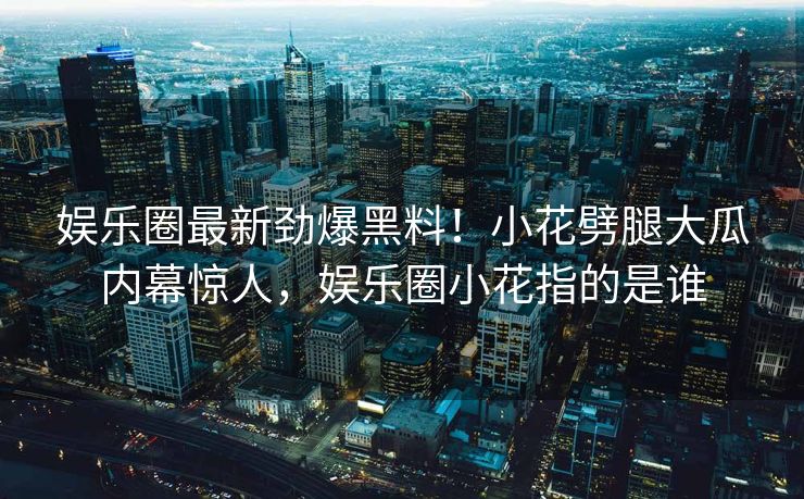 娱乐圈最新劲爆黑料！小花劈腿大瓜内幕惊人，娱乐圈小花指的是谁