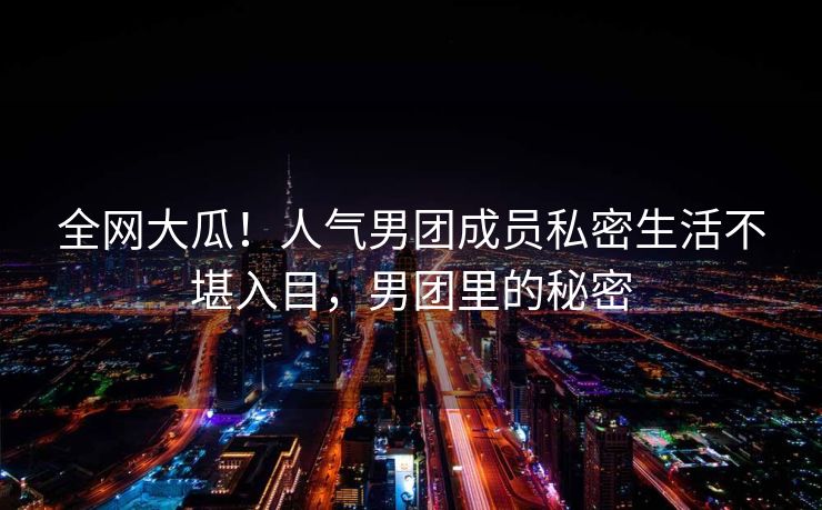全网大瓜！人气男团成员私密生活不堪入目，男团里的秘密