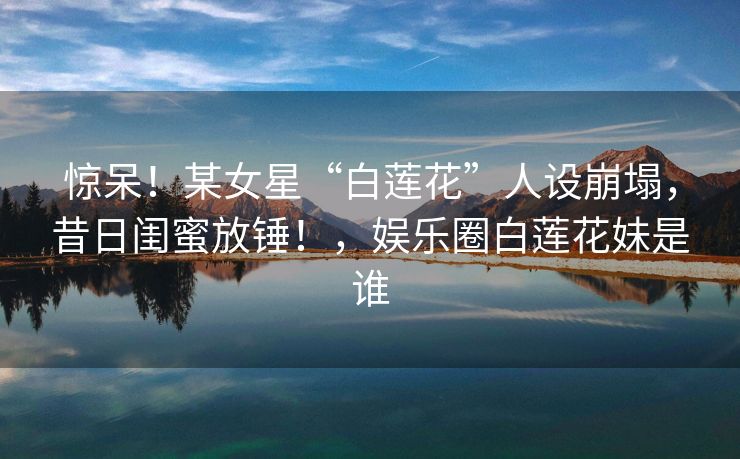 惊呆！某女星“白莲花”人设崩塌，昔日闺蜜放锤！，娱乐圈白莲花妹是谁