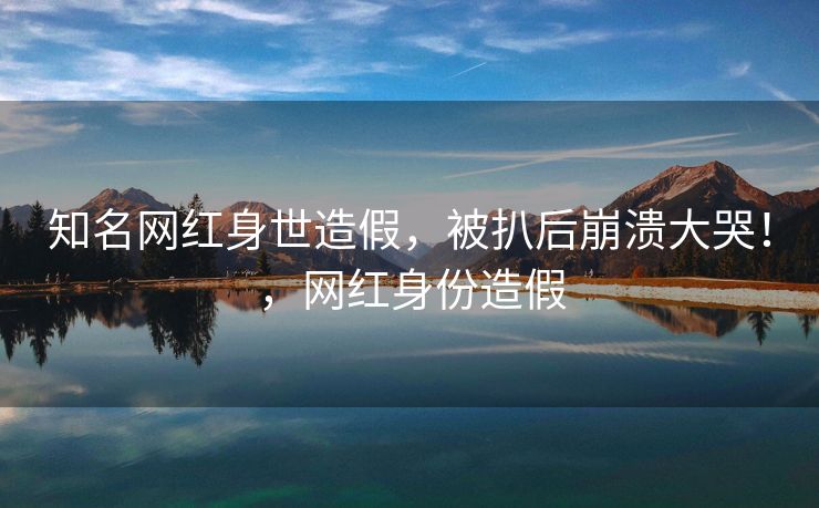 知名网红身世造假，被扒后崩溃大哭！，网红身份造假