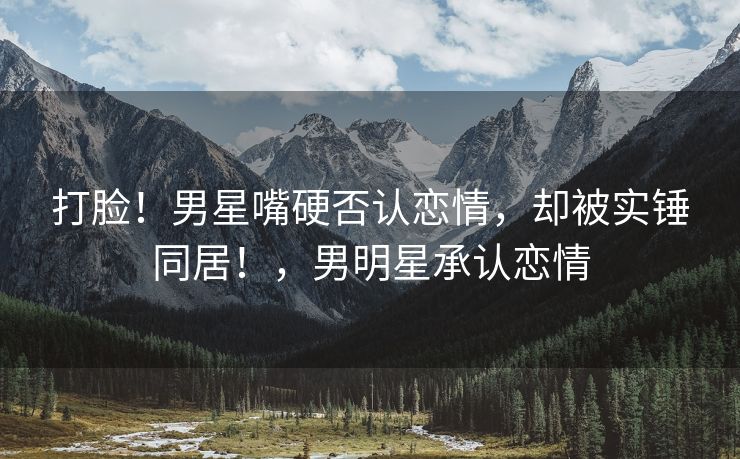 打脸！男星嘴硬否认恋情，却被实锤同居！，男明星承认恋情