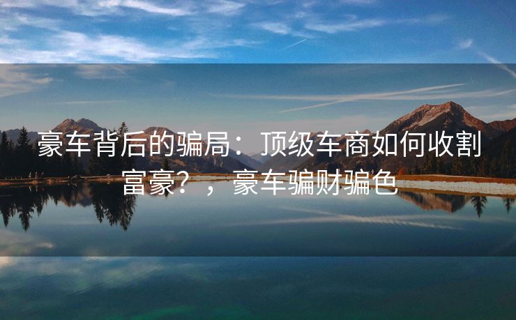 豪车背后的骗局：顶级车商如何收割富豪？，豪车骗财骗色
