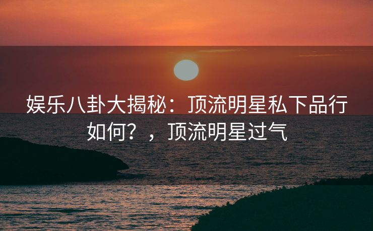 娱乐八卦大揭秘：顶流明星私下品行如何？，顶流明星过气