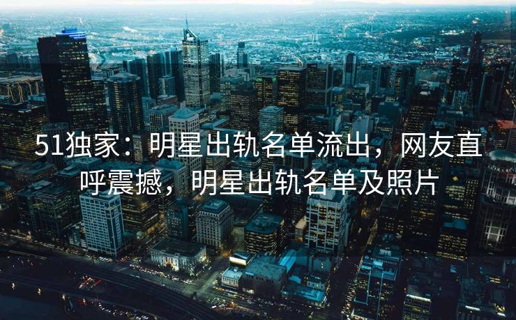 51独家：明星出轨名单流出，网友直呼震撼，明星出轨名单及照片