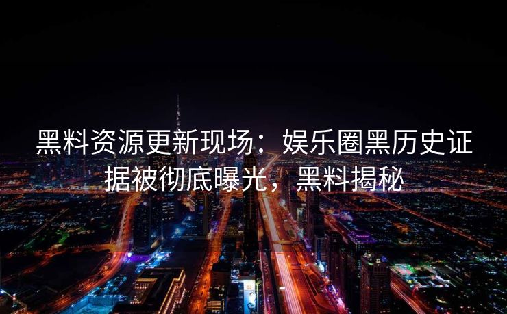 黑料资源更新现场：娱乐圈黑历史证据被彻底曝光，黑料揭秘