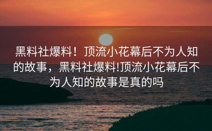 黑料社爆料！顶流小花幕后不为人知的故事，黑料社爆料!顶流小花幕后不为人知的故事是真的吗