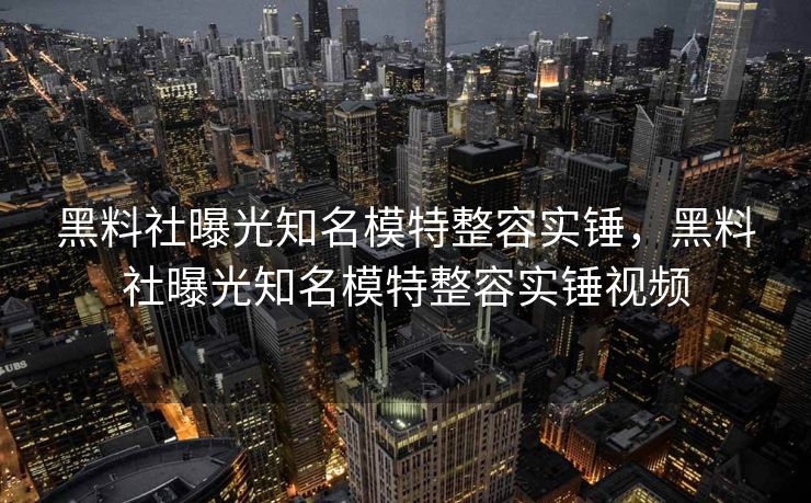 黑料社曝光知名模特整容实锤，黑料社曝光知名模特整容实锤视频