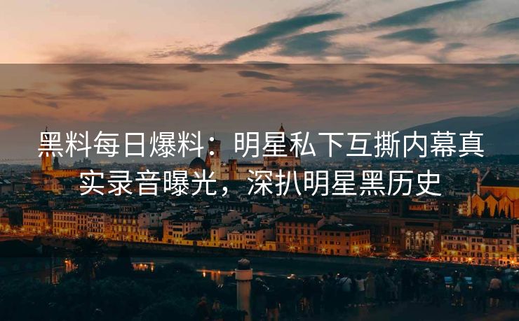黑料每日爆料：明星私下互撕内幕真实录音曝光，深扒明星黑历史