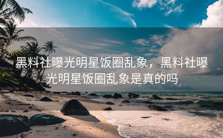 黑料社曝光明星饭圈乱象，黑料社曝光明星饭圈乱象是真的吗