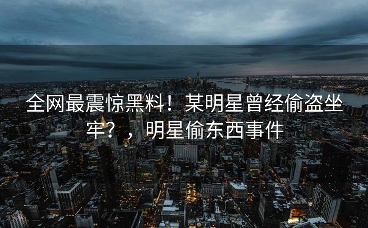 全网最震惊黑料！某明星曾经偷盗坐牢？，明星偷东西事件