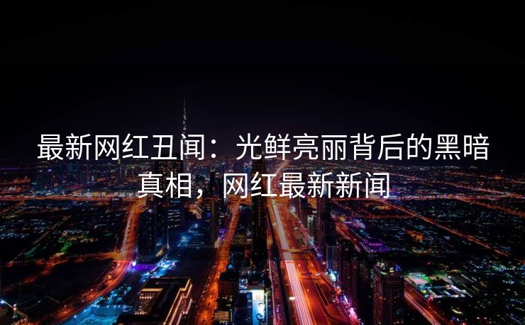 最新网红丑闻：光鲜亮丽背后的黑暗真相，网红最新新闻