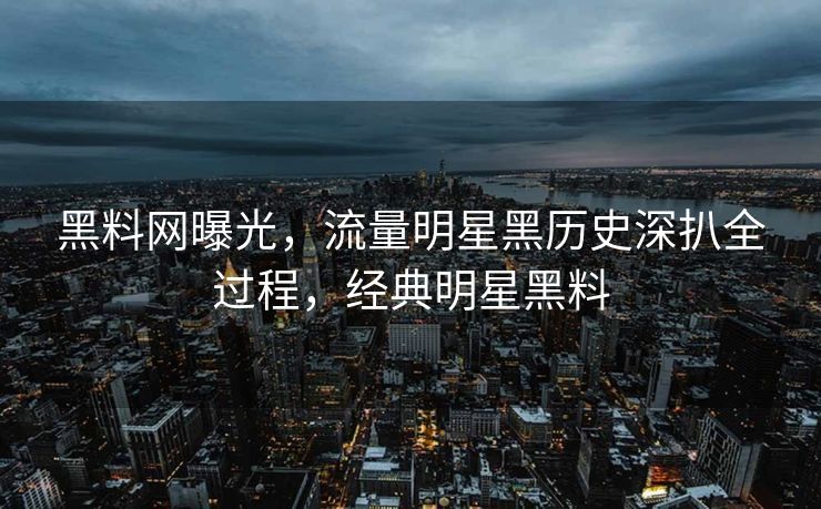 黑料网曝光，流量明星黑历史深扒全过程，经典明星黑料