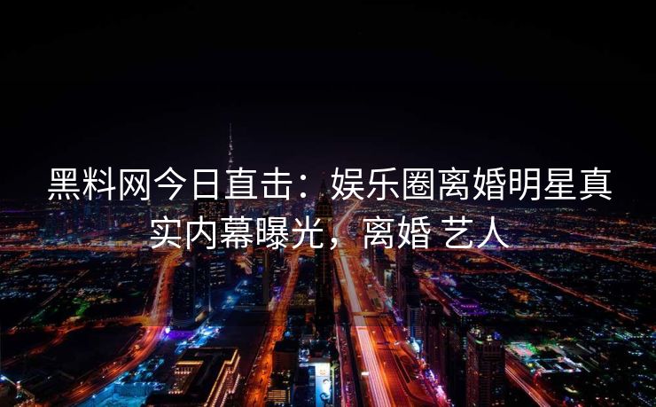 黑料网今日直击：娱乐圈离婚明星真实内幕曝光，离婚 艺人