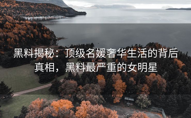 黑料揭秘：顶级名媛奢华生活的背后真相，黑料最严重的女明星